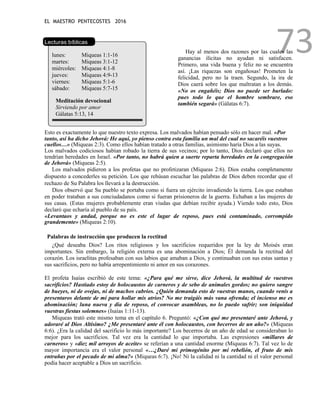 EL MAESTRO PENTECOSTES 2016
73
Lecturas bíblicas
lunes: Miqueas 1:1-16
martes: Miqueas 3:1-12
miércoles: Miqueas 4:1-8
jueves: Miqueas 4:9-13
viernes: Miqueas 5:1-6
sábado: Miqueas 5:7-15
Meditación devocional
Sirviendo por amor
Gálatas 5:13, 14
Hay al menos dos razones por las cuales las
ganancias ilícitas no ayudan ni satisfacen.
Primero, una vida buena y feliz no se encuentra
así. ¡Las riquezas son engañosas! Prometen la
felicidad, pero no la traen. Segundo, la ira de
Dios caerá sobre los que maltratan a los demás.
«No os engañéis; Dios no puede ser burlado:
pues todo lo que el hombre sembrare, eso
también segará» (Gálatas 6:7).
Esto es exactamente lo que nuestro texto expresa. Los malvados habían pensado sólo en hacer mal. «Por
tanto, así ha dicho Jehová: He aquí, yo pienso contra esta familia un mal del cual no sacaréis vuestros
cuellos…» (Miqueas 2:3). Como ellos habían tratado a otras familias, asimismo haría Dios a las suyas.
Los malvados codiciosos habían robado la tierra de sus vecinos; por lo tanto, Dios declaró que ellos no
tendrían heredades en Israel. «Por tanto, no habrá quien a suerte reparta heredades en la congregación
de Jehová» (Miqueas 2:5).
Los malvados pidieron a los profetas que no profetizaran (Miqueas 2:6). Dios estaba completamente
dispuesto a concederles su petición. Los que rehúsan escuchar las palabras de Dios deben recordar que el
rechazo de Su Palabra los llevará a la destrucción.
Dios observó que Su pueblo se portaba como si fuera un ejército invadiendo la tierra. Los que estaban
en poder trataban a sus conciudadanos como si fueran prisioneros de la guerra. Echaban a las mujeres de
sus casas. (Estas mujeres probablemente eran viudas que debían recibir ayuda.) Viendo todo esto, Dios
declaró que echaría al pueblo de su país.
«Levantaos y andad, porque no es este el lugar de reposo, pues está contaminado, corrompido
grandemente» (Miqueas 2:10).
Palabras de instrucción que producen la rectitud
¿Qué deseaba Dios? Los ritos religiosos y los sacrificios requeridos por la ley de Moisés eran
importantes. Sin embargo, la religión externa es una abominación a Dios; Él demanda la rectitud del
corazón. Los israelitas profesaban con sus labios que amaban a Dios, y continuaban con sus estas santas y
sus sacrificios, pero no había arrepentimiento ni amor en sus corazones.
El profeta Isaías escribió de este tema: «¿Para qué me sirve, dice Jehová, la multitud de vuestros
sacrificios? Hastiado estoy de holocaustos de carneros y de sebo de animales gordos; no quiero sangre
de bueyes, ni de ovejas, ni de machos cabríos. ¿Quién demanda esto de vuestras manos, cuando venís a
presentaros delante de mí para hollar mis atrios? No me traigáis más vana ofrenda; el incienso me es
abominación; luna nueva y día de reposo, el convocar asambleas, no lo puedo sufrir; son iniquidad
vuestras fiestas solemnes» (Isaías 1:11-13).
Miqueas trató este mismo tema en el capítulo 6. Preguntó: «¿Con qué me presentaré ante Jehová, y
adoraré al Dios Altísimo? ¿Me presentaré ante él con holocaustos, con becerros de un año?» (Miqueas
6:6). ¿Era la calidad del sacrificio lo más importante? Los becerros de un año de edad se consideraban lo
mejor para los sacrificios. Tal vez era la cantidad lo que importaba. Las expresiones «millares de
carneros» y «diez mil arroyos de aceite» se referían a una cantidad enorme (Miqueas 6:7). Tal vez lo de
mayor importancia era el valor personal «…¿Daré mi primogénito por mi rebelión, el fruto de mis
entrañas por el pecado de mi alma?» (Miqueas 6:7). ¡No! Ni la calidad ni la cantidad ni el valor personal
podía hacer aceptable a Dios un sacrificio.
 