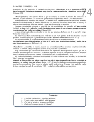 EL MAESTRO PENTECOSTES 2016
74
El requisito de Dios para Israel se componía de tres partes: «Oh hombre, él te ha declarado lo que es
bueno, y qué pide Jehová de ti: solamente hacer justicia, y amar misericordia, y humillarte ante tu Dios»
(Miqueas 6:8).
«Hacer justicia»: Esto significa hacer lo que es correcto en cuanto al prójimo. El homicidio, el
adulterio, el robo, la mentira y la codicia son ejemplos de actos prohibidos por los Diez Mandamientos.
Las enseñanzas de Jesucristo nos avanzan a la madurez en el comportamiento en dos niveles. Primero,
no es suficiente abstenernos de cometer el homicidio o el adulterio; el cristiano ni debe tener la lujuria y el
odio en sus pensamientos. El pensar maldad, a igual que el cometerla, es prohibido.
Segundo, la moralidad cristiana va más allá que las prohibiciones. Por ejemplo: «El que hurtaba
(robaba), no hurte (robe) más, sino trabaje, haciendo con sus manos lo que es bueno, para que tenga qué
compartir con el que padece necesidad» (Efesios 4:28).
«Amar misericordia»: La misericordia va más allá que la justicia. Es hacer más de lo que la ley exige.
Es mostrar compasión.
La parábola del buen samaritano (Lucas 10:25-37) es un buen ejemplo de la misericordia. En esta
parábola, el samaritano ayudó al judío herido porque «fue movido a misericordia» (Lucas 10:33).
La mayor ilustración de la misericordia es cuando Dios perdona al pecador arrepentido.
«Acerquémonos, pues, confiada-mente al trono de la gracia, para alcanzar misericordia y hallar gracia
para el oportuno socorro» (Hebreos 4:16).
«Humillarse»: La humildad es esencial. Cuando uno se humilla ante Dios, se somete completa-mente a Su
voluntad. El humilde sabe que no puede ser nada sin el poder del Todopoderoso.
Hay varias razones por las cuales la humildad es tan importante: Es lo opuesto al orgullo, que fue la
causa del pecado original. Es necesario a la obediencia porque incluye la entrega de la voluntad propia de
uno. Es esencial al desarrollo del carácter. Es un requisito para el arrepentimiento y la fe.
En vista de lo estudiado, ¿cómo debe usted portarse en cuanto a las relaciones sociales y su relación con
Dios? Jesucristo lo resumió así:
«Amarás al Señor tu Dios con todo tu corazón, y con toda tu alma, y con todas tus fuerzas, y con toda tu
mente; y a tu prójimo como a ti mismo» (Lucas 10:27). Si usted verdaderamente sigue este mandamiento,
su relación espiritual con Dios, como su relación social, será correcta. Si desea vivir según las reglas
divinas, practique la «regla de oro» (Mateo 7:12) y verá cómo se llevará bien con su prójimo.
Preguntas
1. ¿De dónde era Miqueas y a quiénes profetizó?
2. ¿Contra cuáles males sociales habló Miqueas?
3. ¿Por qué no satisfacen las ganancias ilícitas?
4. ¿Cuál es el versículo central de Miqueas?
 