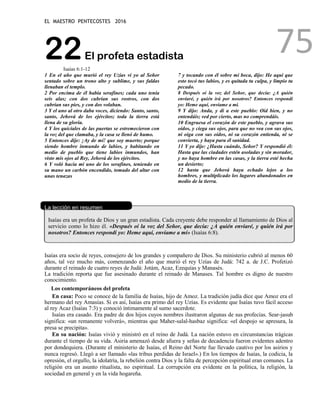 EL MAESTRO PENTECOSTES 2016
75
22El profeta estadista
Isaías 6:1-12
1 En el año que murió el rey Uzías vi yo al Señor
sentado sobre un trono alto y sublime, y sus faldas
llenaban el templo.
2 Por encima de él había serafines; cada uno tenía
seis alas; con dos cubrían sus rostros, con dos
cubrían sus pies, y con dos volaban.
3 Y el uno al otro daba voces, diciendo: Santo, santo,
santo, Jehová de los ejércitos; toda la tierra está
llena de su gloria.
4 Y los quiciales de las puertas se estremecieron con
la voz del que clamaba, y la casa se llenó de humo.
5 Entonces dije: ¡Ay de mí! que soy muerto; porque
siendo hombre inmundo de labios, y habitando en
medio de pueblo que tiene labios inmundos, han
visto mis ojos al Rey, Jehová de los ejércitos.
6 Y voló hacia mí uno de los serafines, teniendo en
su mano un carbón encendido, tomado del altar con
unas tenazas
7 y tocando con él sobre mi boca, dijo: He aquí que
esto tocó tus labios, y es quitada tu culpa, y limpio tu
pecado.
8 Después oí la voz del Señor, que decía: ¿A quién
enviaré, y quién irá por nosotros? Entonces respondí
yo: Heme aquí, envíame a mí.
9 Y dijo: Anda, y di a este pueblo: Oíd bien, y no
entendáis; ved por cierto, mas no comprendáis.
10 Engruesa el corazón de este pueblo, y agrava sus
oídos, y ciega sus ojos, para que no vea con sus ojos,
ni oiga con sus oídos, ni su corazón entienda, ni se
convierta, y haya para él sanidad.
11 Y yo dije: ¿Hasta cuándo, Señor? Y respondió él:
Hasta que las ciudades estén asoladas y sin morador,
y no haya hombre en las casas, y la tierra esté hecha
un desierto;
12 hasta que Jehová haya echado lejos a los
hombres, y multiplicado los lugares abandonados en
medio de la tierra.
La lección en resumen
Isaías era un profeta de Dios y un gran estadista. Cada creyente debe responder al llamamiento de Dios al
servicio como lo hizo él. «Después oí la voz del Señor, que decía: ¿A quién enviaré, y quién irá por
nosotros? Entonces respondí yo: Heme aquí, envíame a mí» (Isaías 6:8).
Isaías era socio de reyes, consejero de los grandes y compañero de Dios. Su ministerio cubrió al menos 60
años, tal vez mucho más, comenzando el año que murió el rey Uzías de Judá: 742 a. de J.C. Profetizó
durante el reinado de cuatro reyes de Judá: Jotám, Acaz, Ezequías y Manasés.
La tradición reporta que fue asesinado durante el reinado de Manases. Tal hombre es digno de nuestro
conocimiento.
Los contemporáneos del profeta
En casa: Poco se conoce de la familia de Isaías, hijo de Amoz. La tradición judía dice que Amoz era el
hermano del rey Amasías. Si es así, Isaías era primo del rey Uzías. Es evidente que Isaías tuvo fácil acceso
al rey Acaz (Isaías 7:3) y conoció íntimamente al sumo sacerdote.
Isaías era casado. Era padre de dos hijos cuyos nombres ilustraron algunas de sus profecías. Sear-jasub
significa: «un remanente volverá», mientras que Maher-salal-hasbaz significa: «el despojo se apresura, la
presa se precipita».
En su nación: Isaías vivió y ministró en el reino de Judá. La nación estuvo en circunstancias trágicas
durante el tiempo de su vida. Asiria amenazó desde afuera y señas de decadencia fueron evidentes adentro
por dondequiera. (Durante el ministerio de Isaías, el Reino del Norte fue llevado cautivo por los asirios y
nunca regresó. Llegó a ser llamado «las tribus perdidas de Israel».) En los tiempos de Isaías, la codicia, la
opresión, el orgullo, la idolatría, la rebelión contra Dios y la falta de percepción espiritual eran comunes. La
religión era un asunto ritualista, no espiritual. La corrupción era evidente en la política, la religión, la
sociedad en general y en la vida hogareña.
 