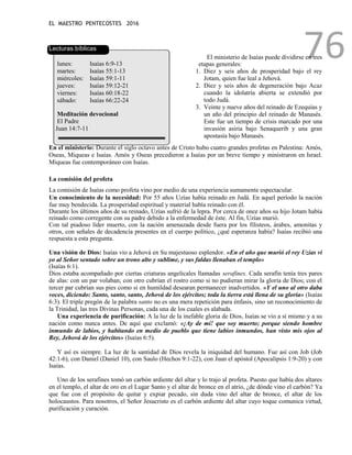 EL MAESTRO PENTECOSTES 2016
76
Lecturas bíblicas
lunes: Isaías 6:9-13
martes: Isaías 55:1-13
miércoles: Isaías 59:1-11
jueves: Isaías 59:12-21
viernes: Isaías 60:18-22
sábado: Isaías 66:22-24
Meditación devocional
El Padre
Juan 14:7-11
El ministerio de Isaías puede dividirse en tres
etapas generales:
1. Diez y seis años de prosperidad bajo el rey
Jotam, quien fue leal a Jehová.
2. Diez y seis años de degeneración bajo Acaz
cuando la idolatría abierta se extendió por
todo Judá.
3. Veinte y nueve años del reinado de Ezequías y
un año del principio del reinado de Manasés.
Este fue un tiempo de crisis marcado por una
invasión asiria bajo Senaquerib y una gran
apostasía bajo Manasés.
En el ministerio: Durante el siglo octavo antes de Cristo hubo cuatro grandes profetas en Palestina: Amós,
Oseas, Miqueas e Isaías. Amós y Oseas precedieron a Isaías por un breve tiempo y ministraron en Israel.
Miqueas fue contemporáneo con Isaías.
La comisión del profeta
La comisión de Isaías como profeta vino por medio de una experiencia sumamente espectacular.
Un conocimiento de la necesidad: Por 55 años Uzías había reinado en Judá. En aquel período la nación
fue muy bendecida. La prosperidad espiritual y material había reinado con él.
Durante los últimos años de su reinado, Uzías sufrió de la lepra. Por cerca de once años su hijo Jotam había
reinado como corregente con su padre debido a la enfermedad de éste. Al fin, Uzías murió.
Con tal piadoso líder muerto, con la nación amenazada desde fuera por los filisteos, árabes, amonitas y
otros, con señales de decadencia presentes en el cuerpo político, ¿qué esperanza había? Isaías recibió una
respuesta a esta pregunta.
Una visión de Dios: Isaías vio a Jehová en Su majestuoso esplendor. «En el año que murió el rey Uzías vi
yo al Señor sentado sobre un trono alto y sublime, y sus faldas llenaban el templo»
(Isaías 6:1).
Dios estaba acompañado por ciertas criaturas angelicales llamadas serafines. Cada serafín tenía tres pares
de alas: con un par volaban; con otro cubrían el rostro como si no pudieran mirar la gloria de Dios; con el
tercer par cubrían sus pies como si en humildad desearan permanecer inadvertidos. «Y el uno al otro daba
voces, diciendo: Santo, santo, santo, Jehová de los ejércitos; toda la tierra está llena de su gloria» (Isaías
6:3). El triple pregón de la palabra santo no es una mera repetición para énfasis, sino un reconocimiento de
la Trinidad, las tres Divinas Personas, cada una de los cuales es alabada.
Una experiencia de purificación: A la luz de la inefable gloria de Dios, Isaías se vio a sí mismo y a su
nación como nunca antes. De aquí que exclamó: «¡Ay de mí! que soy muerto; porque siendo hombre
inmundo de labios, y habitando en medio de pueblo que tiene labios inmundos, han visto mis ojos al
Rey, Jehová de los ejércitos» (Isaías 6:5).
Y así es siempre. La luz de la santidad de Dios revela la iniquidad del humano. Fue así con Job (Job
42:1-6), con Daniel (Daniel 10), con Saulo (Hechos 9:1-22), con Juan el apóstol (Apocalipsis 1:9-20) y con
Isaías.
Uno de los serafines tomó un carbón ardiente del altar y lo trajo al profeta. Puesto que había dos altares
en el templo, el altar de oro en el Lugar Santo y el altar de bronce en el atrio, ¿de dónde vino el carbón? Ya
que fue con el propósito de quitar y expiar pecado, sin duda vino del altar de bronce, el altar de los
holocaustos. Para nosotros, el Señor Jesucristo es el carbón ardiente del altar cuyo toque comunica virtud,
purificación y curación.
 
