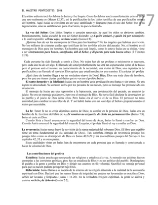 EL MAESTRO PENTECOSTES 2016
77
El carbón ardiente tocó los labios de Isaías y fue limpio. Como los labios son la manifestación externa de lo
que uno realmente es (Mateo 12:37), así la purificación de los labios testifica de una purificación interna
del hombre. Aquí Isaías se convierte en un vaso santificado y dispuesto para el uso del Señor. No es su
regeneración, sino su santificación para el servicio, lo que es ilustrado.
La voz del Señor: Con labios limpios y corazón renovado, he aquí los oídos se abrieron también.
Inmediatamente, Isaías escuchó la voz del Señor diciendo: «¿A quién enviaré, y quién irá por nosotros?»
a lo cual respondió: «Heme aquí, envíame a mí» (Isaías 6:8).
¿Quiénes han de ser los mensajeros de Dios para los hombres? No los ángeles que habitan en el cielo.
No los millares de criaturas caídas que testifican de los terribles efectos del pecado. No, el hombre es el
mensajero de Dios para los hombres. Un hombre que está limpio, como lo estuvo Isaías en su visión, viene
a ser «instrumento para honra, santificado, útil al Señor, y dispuesto para toda buena obra» (2 Timoteo
2:21).
Cada creyente ha sido llamado a servir a Dios. No todos han de ser profetas o misioneros o maestros,
pero cada uno ha de ser algo. El llamado de usted probablemente no será tan espectacular como el de Isaías
pero el proceso será el mismo: un conocimiento de la necesidad, una visión de Dios, una experiencia de
purificación y un llamado al servicio. Dios quiere que usted marche por este camino. El carácter del profeta
¿Qué clase de hombre llega a ser un verdadero siervo de Dios? Bien, Dios usa toda clase de hombres,
pero los que usa tienen ciertas cualidades que se ven en el profeta Isaías.
El santo denuedo y la fidelidad: Isaías era un hombre cuya predicación era franca y sin temor. No era
áspero ni descuidado. Su corazón sufría por los pecados de su nación, pero su mensaje fue pronunciado sin
desviación.
El mensaje de Isaías era una reprensión a la hipocresía, una condenación del pecado, un anuncio de
juicio. No era un mensaje placentero, pero era el mensaje de Dios. No sería fácil declarar la destrucción de
su pueblo y el juicio de Dios sobre ellos. Pero Isaías era el siervo el de su Dios. El portavoz no tenía
autoridad para cambiar ni una tilde de él. Y así habló Isaías con un «así dijo el Señor» proporcionando el
valor que necesitaba.
La fe: Tener fe no es creer doctrinas acerca de Dios; es confiar en la persona de Dios. Isaías era un
hombre de fe. La clave del libro es: «…Si vosotros no creyereis, de cierto no permaneceréis» (Isaías 7:9).
Isaías sí creía en Dios.
Cuando Siria e Israel amenazaron la seguridad del trono de Acaz, Isaías lo llamó a confiar en Dios.
Cuando Asiría amenazó la seguridad del trono de Ezequías, el profeta llamó al rey a confiar en Dios.
La reverencia: Isaías nunca huyó de su visión de la santa majestad del soberano Dios. El libro que escribió
tiene un tema fundamental de «la santidad de Dios». Tan completa entrega de reverencia produjo los
pasajes tales como su descripción de Dios en Isaías 40:9-29 y los maravillosos pasajes del Siervo en los
capítulos 42, 53 y en otras partes.
Estas cualidades vistas en Isaías han de encontrarse en cada persona que es llamada y comisionada a
hacer la voluntad de Dios.
Las contribuciones del profeta
Estadista: Isaías prueba que uno puede ser religioso y estadista a la vez. A menudo sus palabras fueron
contrarias a las corrientes políticas, pero fue un estadista de Dios y no un político del pueblo. Dondequiera
él guiaba a la gente a confiar en Dios y dirigir sus asuntos en Su voluntad. Sacrificó su ventaja personal
para que su nación pudiera prosperar bajo Dios.
Reformista: Isaías llamó a su nación de lo externo de la religión ritualista a la realidad de la comunión
espiritual con Dios. Declaró que las manos llenas de iniquidad no pueden ser levantadas en oración a Dios;
deben ser lavadas y limpiadas (Isaías 1:11-20). En la verdadera religión espiritual, la gente se acerca y
camina «a la luz de Jehová» (Isaías 2:5).
 