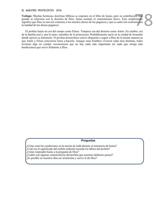 EL MAESTRO PENTECOSTES 2016
78
Teólogo: Muchas hermosas doctrinas bíblicas se exponen en el libro de Isaías, pero su contribución más
grande se relaciona con la doctrina de Dios. Isaías acentuó el «monoteísmo ético». Esto simplemente
significa que Dios es uno (en contraste a los muchos dioses de los paganos) y que es santo (en contraste con
la maldad de los dioses paganos).
El profeta Isaías no era del campo como Eliseo. Tampoco era del desierto como Amós. En cambio, era
de la familia real y, por lo tanto, miembro de la aristocracia. Probablemente nació en la ciudad de Jerusalén
donde ejerció su ministerio. El profeta aristocrático estuvo dispuesto a seguir a Dios de la misma manera en
que Amós y Eliseo estuvieron listos a hacerlo. Aunque estos hombres vivieron vidas muy distintas, todos
tuvieron algo en común: reconocieron que no hay nada más importante (ni nada que otorga más
bendiciones) que servir fielmente a Dios.
Preguntas
¿Cómo eran las condiciones en la nación de Judá durante el ministerio de Isaías?
¿Cuál era el significado del carbón ardiente tocando los labios del profeta?
¿Cómo respondió Isaías a la pregunta de Dios?
¿Cuáles son algunas características del profeta que nosotros debemos poseer?
¿Es posible en nuestros días ser aristócrata y siervo el de Dios?
 