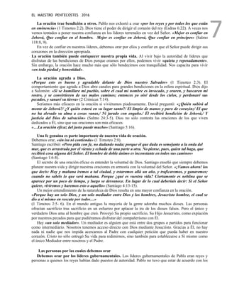 EL MAESTRO PENTECOSTES 2016
7
La oración trae bendición a otros. Pablo nos exhortó a orar «por los reyes y por todos los que están
en eminencia» (1 Timoteo 2:2). Dios tiene el poder de dirigir el corazón del rey (Esdras 6:22). A veces nos
vemos tentados a poner nuestra confianza en los líderes terrenales en vez del Señor. «Mejor es confiar en
Jehová, Que confiar en el hombre. Mejor es confiar en Jehová, Que confiar en príncipes» (Salmo
118:8, 9).
En vez de confiar en nuestros líderes, debemos orar por ellos y confiar en que el Señor puede dirigir sus
corazones en la dirección apropiada.
La oración también puede enriquecer nuestra propia vida. Al vivir bajo la autoridad de líderes que
disfrutan de las bendiciones de Dios porque oramos por ellos, podemos vivir «quieta y reposadamente».
Sin embargo, la oración hace mucho más que sólo bendecirnos con tranquilidad. Nos capacita para vivir
«en toda piedad y honestidad».
La oración agrada a Dios.
«Porque esto es bueno y agradable delante de Dios nuestro Salvador» (1 Timoteo 2:3). El
comportamiento que agrada a Dios abre canales para grandes bendiciones en la esfera espiritual. Dios dijo
a Salomón: «Si se humillare mi pueblo, sobre el cual mi nombre es invocado, y oraren, y buscaren mi
rostro, y se convirtieren de sus malos caminos; entonces yo oiré desde los cielos, y perdonaré sus
pecados, y sanaré su tierra» (2 Crónicas 7:14).
Seríamos más eficaces en la oración si viviéramos piadosamente. David preguntó: «¿Quién subirá al
monte de Jehová?/ ¿Y quién estará en su lugar santo?/ El limpio de manos y puro de corazón;/ El que
no ha elevado su alma a cosas vanas,/ Ni jurado con engaño./ Él recibirá bendición de Jehová,/ Y
justicia del Dios de salvación» (Salmo 24:3-5). Dios no sólo contesta las oraciones de los que viven
dedicados a Él, sino que sus oraciones son más eficaces.
«…La oración eficaz del justo puede mucho» (Santiago 5:16).
Una fe genuina es parte importante de nuestra vida de oración.
Debemos orar, «sin ira ni contienda» (1 Timoteo 2:8).
Santiago escribió: «Pero pida con fe, no dudando nada; porque el que duda es semejante a la onda del
mar, que es arrastrada por el viento y echada de una parte a otra. No piense, pues, quien tal haga, que
recibirá cosa alguna del Señor. El hombre de doble ánimo es inconstante en todos sus caminos»
(Santiago 1:6-8).
El secreto de una oración eficaz es entender la voluntad de Dios. Santiago enseñó que siempre debemos
planear nuestra vida y dirigir nuestras oraciones en armonía con la voluntad del Señor. «¡Vamos ahora! los
que decís: Hoy y mañana iremos a tal ciudad, y estaremos allá un año, y traficaremos, y ganaremos;
cuando no sabéis lo que será mañana. Porque ¿qué es vuestra vida? Ciertamente es neblina que se
aparece por un poco de tiempo, y luego se desvanece. En lugar de lo cual deberíais decir: Si el Señor
quiere, viviremos y haremos esto o aquello» (Santiago 4:13-15).
Un mejor entendimiento de la naturaleza de Dios resulta en una mayor confianza en la oración.
«Porque hay un solo Dios, y un solo mediador entre Dios y los hombres, Jesucristo hombre, el cual se
dio a sí mismo en rescate por todos…»
(1 Timoteo 2:5- 6). En el mundo antiguo la mayoría de la gente adoraba muchos dioses. Las personas
ofrecían sacrificio tras sacrificio en un esfuerzo por aplacar la ira de los dioses falsos. Pero el único y
verdadero Dios ama al hombre que creó. Proveyó Su propio sacrificio, Su Hijo Jesucristo, como expiación
por nuestros pecados para que pudiéramos disfrutar del compañerismo con Él.
Hay «un solo mediador». Un mediador es alguien que está entre dos grupos o partidos para funcionar
como intermediario. Nosotros tenemos acceso directo con Dios mediante Jesucristo. Gracias a Él, no hay
nada ni nadie que nos impida acercarnos al Padre con cualquier petición que pueda haber en nuestro
corazón. Cristo no sólo entregó Su vida para redimirnos, sino también para establecerse a Sí mismo como
el único Mediador entre nosotros y el Padre.
Las personas por las cuales debemos orar
Debemos orar por los líderes gubernamentales. Los líderes gubernamentales de Pablo eran reyes y
personas a quienes los reyes habían dado puestos de autoridad. Pablo no tuvo que estar de acuerdo con los
 