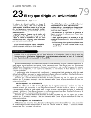 EL MAESTRO PENTECOSTES 2016
79
23El rey que dirigió un avivamiento
Jeremías 26:18, 19; 2 Reyes 18:3-7
18 Miqueas de Moreset profetizó en tiempo de
Ezequías rey de Judá, y habló a todo el pueblo de
Judá, diciendo: Así ha dicho Jehová de los ejércitos:
Sion será arada como campo, y Jerusalén vendrá a
ser montones de ruinas, y el monte de la casa como
cumbres de bosque.
19¿Acaso lo mataron Ezequías rey de Judá y todo
Judá? ¿No temió a Jehová, y oró en presencia de
Jehová, y Jehová se arrepintió del mal que había
hablado contra ellos? ¿Haremos, pues, nosotros tan
gran mal contra nuestras almas?
3 Hizo lo recto ante los ojos de Jehová, conforme a
todas las cosas que había hecho David su padre.
4 Él quitó los lugares altos, y quebró las imágenes, y
cortó los símbolos de Asera, e hizo pedazos la
serpiente de bronce que había hecho Moisés, porque
hasta entonces le quemaban incienso los hijos de
Israel; y la llamó Nehustán.
5 En Jehová Dios de Israel puso su esperanza; ni
después ni antes de él hubo otro como él entre todos
los reyes de Judá.
6 Porque siguió a Jehová, y no se apartó de él, sino
que guardó los mandamientos que Jehová prescribió
a Moisés.
7 Y Jehová estaba con él; y adondequiera que salía,
prosperaba. Él se rebeló contra el rey de Asiria,
y no le sirvió.
La lección en resumen
Debemos hacer lo que podamos hoy día para promover un avivamiento como lo hizo el buen rey
Ezequías en su era. «En Jehová Dios de Israel puso su esperanza; ni después ni antes de él hubo otro
como él entre todos los reyes de Judá» (2 Reyes 18:5).
¡Cuán desesperadamente necesita nuestra generación un avivamiento religioso verdadero! El hombre no
puede causar un avivamiento, pero puede ayudar a promover uno. Dios obra primero por Su soberano
Espíritu Santo, llamando a unos cuantos a Sí mismo. Les conmueve a orar por el avivamiento. Los usa para
alcanzar a sus compañeros. Y así viene el avivamiento. El avivamiento en Judá durante los días de
Ezequías ocurrió así.
El rey Ezequías subió al trono de Judá cuando tenía 25 años de edad. Judá acababa de sufrir el reinado
del malvado e idólatra rey Acaz. La nación estaba en profundo dolor espiritual. Pero Dios habló al corazón
de Ezequías y lo usó para traer un verdadero avivamiento en Judá.
Puede ser que Dios está obrando en el corazón de ciertos creyentes hoy. Tal vez alguno que lea estas
palabras será el mensajero usado por Dios para llamarnos a Él. Quizás un gran movimiento de Dios está
entre nosotros ahora.
Lo que impulsa a uno al avivamiento
La Biblia relata que, al subir al trono, Ezequías fue de repente conmovido a instituir una serie de
reformas en Judá que revolvieron la vida religiosa de la nación. Pero los relatos en 2 Reyes 18 y el rey
Ezequías subió al trono de Judá cuando tenía 25 años de edad. Judá acababa de sufrir el reinado del
malvado e idólatra rey Acaz. La nación estaba en profundo dolor espiritual. Pero Dios habló al corazón de
Ezequías y lo usó para traer un verdadero avivamiento en Judá.
Puede ser que Dios está obrando en el corazón de ciertos creyentes hoy. Tal vez alguno que lea estas
palabras será el mensajero usado por Dios para llamarnos a Él. Quizás un gran movimiento de Dios está
entre nosotros ahora.
Lo que impulsa a uno al avivamiento
La Biblia relata que, al subir al trono, Ezequías fue de repente conmovido a instituir una serie de reformas
en Judá que revolvieron la vida religiosa de la nación. Pero los relatos en 2 Reyes 18 y que dos factores
causaron que el rey buscara el avivamiento:
 