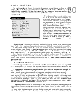 EL MAESTRO PENTECOSTES 2016
80
Una profecía de juicio: Durante el reinado de Ezequías, el profeta Miqueas proclamó un mensaje
terrible. «Miqueas de Moreset profetizó en tiempo de Ezequías rey de Judá, y habló a todo el pueblo de
Judá, diciendo: Así ha dicho Jehová de los ejércitos: Sion será arada como campo, y Jerusalén vendrá a
ser montones de ruinas, y el monte de la casa como cumbres de bosque»
Jeremías 26:18).
Lecturas bíblicas
lunes: 2 Reyes 18:1-8
martes: 2 Reyes 18:9-12
miércoles: Miqueas 6:1-8
jueves: Miqueas 6:9-16
viernes: Miqueas 7:1-7
sábado: Miqueas 7:8-20
Meditación devocional
Los resultados de un avivamiento
Hechos 19:18-20
El profeta anunció este mensaje trágico porque
vio en la nación una terrible corrupción que
seguramente resultaría en el juicio de Dios. Vio a
Jerusalén como la fuente de aquella plaga. Sabía
que, a menos que los líderes políticos y religiosos
de Judá se arrepintieran y volvieran la nación a
Dios, el castigo seguramente vendría.
Con gran denuedo Miqueas se acercó al nuevo
rey Ezequías con su mensaje de juicio. No
preguntó si al rey le placería, ni buscó el consejo
de otros profetas. Su mensaje fue de Dios, y él lo
sabía. Testificó: «Mas yo estoy lleno de poder del
Espíritu de Jehová, y de juicio y de fuerza, para
denunciar a Jacob su rebelión, y a Israel su
pecado» (Miqueas 3:8).
El temor de Dios: Ezequías no se consoló con falsas convicciones de que un Dios de amor no enviaría
juicio. Temió a Dios y se conmovió a un avivamiento personal, dirigiendo a la nación hacia uno también.
Un énfasis en el amor y la gracia de Dios en años recientes ha dejado la impresión de que Dios no
juzgará el pecado. ¡Pero lo hará! El «temor de Jehová» es una definición de verdadera religión. Es el
principio de la sabiduría (Proverbios 1:7; Salmo 111:10) y el secreto de la felicidad. Asegura una vida de
bendiciones (Proverbios 19:23) y distingue aquellas personas en quien Dios se complace (Salmo 147:11).
El rey Ezequías, sabiendo que Dios haría lo que dijo que haría, actuó con temor. Derribó la idolatría;
instituyó la religión revelada; llamó a la nación a la lealtad a Jehová. Si aquella es la consecuencia del
temor a Jehová, ¡nosotros lo necesitamos desesperadamente hoy! «...Y con el temor de Jehová los hombres
se apartan del mal»
(Proverbios 16:6).
El procedimiento del avivamiento
Los detalles de lo que hizo Ezequías para reavivar la verdadera religión en Judá se relatan en 2 Reyes 18:3-
6 y 2 Crónicas 29:3—31:21. Aquí hay una clave para el método por el cual puede venir el avivamiento hoy.
La determinación: «Ahora pues, yo he determinado hacer pacto con Jehová el Dios de Israel…» (2
Crónicas 29:10). Con estas palabras el rey llamó a los hombres de leal corazón (los sacerdotes y levitas) a
unirse a él. Ellos vieron la determinación de su corazón y se unieron en el trabajo del avivamiento.
La determinación de Ezequías no fue un capricho pasajero. Continuó por muchos meses durante los
cuales destruyó los ídolos permitidos por el rey Acaz, restauró el templo de Jehová en Jerusalén y lo limpió
para la adoración, reinstituyó la antigua costumbre de mantener el templo y a los que servían allí por los
diezmos y ofrendas del pueblo y llamó a la nación a renovar su pacto con Jehová. «En todo cuanto
emprendió en el servicio de la casa de Dios, de acuerdo con la ley y los mandamientos, buscó a su Dios,
lo hizo de todo corazón, y fue prosperado» (2 Crónicas 31:21).
La renovación: La idolatría es un insulto abierto a Dios. Ningún pueblo puede esperar Su aprobación
cuando adoran el trabajo de sus propias manos más que al Creador mismo. Tal hecho traerá la cólera del
Señor.
Para que la nación disfrute de la salud espiritual, el infeccioso mal de la idolatría tiene que ser quitado. Por
lo tanto, Ezequías destruyó los altares, las imágenes y todo aquello perteneciente a la idolatría. «Él quitó
 
