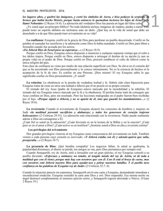 EL MAESTRO PENTECOSTES 2016
81
los lugares altos, y quebró las imágenes, y cortó los símbolos de Asera, e hizo pedazos la serpiente de
bronce que había hecho Moisés, porque hasta entonces le quemaban incienso los hijos de Israel; y la
llamó Nehustán» (2 Reyes 18:4). La adoración del verdadero Dios fue puesta en lugar del falso culto.
¿Ve usted aquí un principio bíblico? No toda idolatría incluye imágenes de madera, piedra o metal. Uno
puede tener un espíritu idólatra sin inclinarse ante un ídolo. ¿Qué hay en la vida de usted que debe ser
desechado a n de que Dios pueda traer avivamiento en su vida?
La confianza: Ezequías confió en la gracia de Dios para perdonar un pueblo descarriado. Confió en Su
palabra al reanudar los sacrificios y la adoración como Dios lo había mandado. Confió en Dios para librar a
Jerusalén cuando fue acosada por los asirios.
«En Jehová Dios de Israel puso su esperanza…» (2 Reyes 18:5).
Porque confió en Dios, Ezequías estuvo dispuesto a renunciar a cualquier supuesta ventaja que el culto a
los ídolos trajera. Porque confió en Dios, estuvo dispuesto a arriesgar el destino de su nación (y aun su
propia vida) en el poder de Dios. Porque confió en Dios, procuró establecer el culto de Jehová como la
única religión del país.
Esta clase de confianza no viene por medio de una relación superficial con Dios. Se eleva en el corazón del
que se ha encontrado con Dios personalmente y lo conoce íntimamente. No es la creencia de hechos ni la
aceptación de la fe de otro. Es confiar en una Persona: ¡Dios mismo! El rey Ezequías sabía lo que
significaba confiar en Dios personalmente. ¿Y usted?
La relación: La obediencia es la prueba de verdadera lealtad y fe. Habría sido clara hipocresía para
Ezequías tratar de crear en otros una lealtad a Jehová que él no poseía en su propio corazón.
El reinado del rey Acaz (padre de Ezequías) estuvo marcado por la incredulidad y la rebelión. El
reinado del rey Ezequías estuvo marcado por la fe y la obediencia. El profeta Isaías trató de conseguir que
Acaz confiara en Dios, pero sin resultado. Pero las lecciones malogradas en el padre fueron bien recibidas
por el hijo. «Porque siguió a Jehová, y no se apartó de él, sino que guardó los mandamientos…» (2
Reyes 18:6).
La reverencia: Cuando el avivamiento de Ezequías alcanzó los corazones de hombres y mujeres en
Judá «la multitud presentó sacrificios y alabanzas; y todos los generosos de corazón trajeron
holocaustos» (2 Crónicas 29:31). La adoración está relacionada con la reverencia. Nadie puede realmente
adorar a Dios sin consagrarse a Él.
¿Cuán fiel es usted en la adoración? ¿Cuán ferviente es en la lectura de la Biblia y en la oración? ¿Cuán
puro es en el amor a Dios? ¿Cuán activo es en testificar? ¿Sostiene usted a Dios en alta y reverente estima?
Los privilegios del avivamiento
Dos grandes privilegios vinieron al rey Ezequías como consecuencia del avivamiento en Judá. También
vienen a cada persona cuyo corazón es reavivado. «Y Jehová estaba con él; y adonde-quiera que salía,
prosperaba…» (2 Reyes 18:7).
La presencia de Dios: ¡Qué bendita compañía! Los negocios fallan, la salud se quebranta, la
popularidad disminuye, el dinero se pierde, los amigos se van, pero Dios permanece por siempre real.
Cuando Senaquerib, rey de Asiria, sitió a Jerusalén con un gran ejército, el rey Ezequías consoló a su
pueblo diciendo: «Esforzaos y animaos; no temáis, ni tengáis miedo del rey de Asiria, ni de toda a
multitud que con él viene; porque más hay con nosotros que con él. Con él está el brazo de carne, mas
con nosotros está Jehová nuestro Dios para ayudar-nos y pelear nuestras batallas. Y el pueblo tuvo
confianza en las palabras de Ezequías rey de Judá» (2 Crónicas 32:7, 8).
Cuando la situación parecía sin esperanza, Senaquerib envió una carta a Ezequías, demandando inmediata e
incondicional rendición. Ezequías extendió la carta ante Dios y oró. Dios respondió. Esa misma noche un
ángel destruyó completamente al inmenso ejército asirio, y Senaquerib regresó derrotado a Nínive. (Véase
2 Reyes 19.)
 