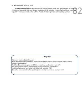 EL MAESTRO PENTECOSTES 2016
82
Las bendiciones de Dios: El pequeño reino de Judá alcanzó su gloria más grande bajo el rey Ezequías.
Él se hizo el más rico de los reyes hebreos con excepción de Salomón. El reino fue firmemente establecido.
El pueblo conocía y obedecía la ley de Dios. Judá disfrutó de la prosperidad material y espiritual.
Preguntas
¿Cómo era Acaz, padre de Ezequías?
¿Cuál profeta proclamó un mensaje de juicio en Judá poco después de que Ezequías subió al trono?
¿Qué es el temor a Dios?
¿Qué hizo Ezequías para quitar la idolatría y restablecer la adoración a Jehová?
¿Por qué Ezequías destruyó la serpiente de bronce que Moisés había hecho?
¿Qué debe hacer usted para quitar toda idolatría de su propia vida?
¿En cuáles maneras puede usted ayudar a promover un avivamiento en su propio país?
 
