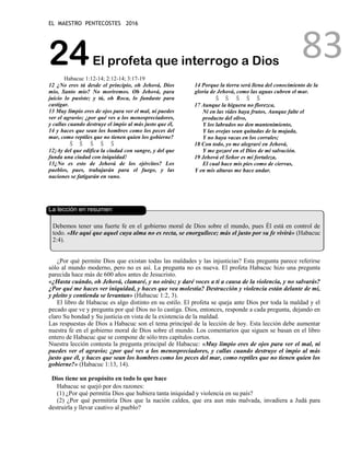 EL MAESTRO PENTECOSTES 2016
83
24El profeta que interrogo a Dios
Habacuc 1:12-14; 2:12-14; 3:17-19
12 ¿No eres tú desde el principio, oh Jehová, Dios
mío, Santo mío? No moriremos. Oh Jehová, para
juicio lo pusiste; y tú, oh Roca, lo fundaste para
castigar.
13 Muy limpio eres de ojos para ver el mal, ni puedes
ver el agravio; ¿por qué ves a los menospreciadores,
y callas cuando destruye el impío al más justo que él,
14 y haces que sean los hombres como los peces del
mar, como reptiles que no tienen quien los gobierne?
Š Š Š Š Š
12¡Ay del que edifica la ciudad con sangre, y del que
funda una ciudad con iniquidad!
13¿No es esto de Jehová de los ejércitos? Los
pueblos, pues, trabajarán para el fuego, y las
naciones se fatigarán en vano.
14 Porque la tierra será llena del conocimiento de la
gloria de Jehová, como las aguas cubren el mar.
Š Š Š Š Š
17 Aunque la higuera no florezca,
Ni en las vides haya frutos, Aunque falte el
producto del olivo,
Y los labrados no den mantenimiento,
Y las ovejas sean quitadas de la majada,
Y no haya vacas en los corrales;
18 Con todo, yo me alegraré en Jehová,
Y me gozaré en el Dios de mi salvación.
19 Jehová el Señor es mi fortaleza,
El cual hace mis pies como de ciervas,
Y en mis alturas me hace andar.
La lección en resumen
Debemos tener una fuerte fe en el gobierno moral de Dios sobre el mundo, pues Él está en control de
todo. «He aquí que aquel cuya alma no es recta, se enorgullece; más el justo por su fe vivirá» (Habacuc
2:4).
¿Por qué permite Dios que existan todas las maldades y las injusticias? Esta pregunta parece referirse
sólo al mundo moderno, pero no es así. La pregunta no es nueva. El profeta Habacuc hizo una pregunta
parecida hace más de 600 años antes de Jesucristo.
«¿Hasta cuándo, oh Jehová, clamaré, y no oirás; y daré voces a ti a causa de la violencia, y no salvarás?
¿Por qué me haces ver iniquidad, y haces que vea molestia? Destrucción y violencia están delante de mí,
y pleito y contienda se levantan» (Habacuc 1:2, 3).
El libro de Habacuc es algo distinto en su estilo. El profeta se queja ante Dios por toda la maldad y el
pecado que ve y pregunta por qué Dios no lo castiga. Dios, entonces, responde a cada pregunta, dejando en
claro Su bondad y Su justicia en vista de la existencia de la maldad.
Las respuestas de Dios a Habacuc son el tema principal de la lección de hoy. Esta lección debe aumentar
nuestra fe en el gobierno moral de Dios sobre el mundo. Los comentarios que siguen se basan en el libro
entero de Habacuc que se compone de sólo tres capítulos cortos.
Nuestra lección contesta la pregunta principal de Habacuc: «Muy limpio eres de ojos para ver el mal, ni
puedes ver el agravio; ¿por qué ves a los menospreciadores, y callas cuando destruye el impío al más
justo que él, y haces que sean los hombres como los peces del mar, como reptiles que no tienen quien los
gobierne?» (Habacuc 1:13, 14).
Dios tiene un propósito en todo lo que hace
Habacuc se quejó por dos razones:
(1) ¿Por qué permitía Dios que hubiera tanta iniquidad y violencia en su país?
(2) ¿Por qué permitiría Dios que la nación caldea, que era aun más malvada, invadiera a Judá para
destruirla y llevar cautivo al pueblo?
 