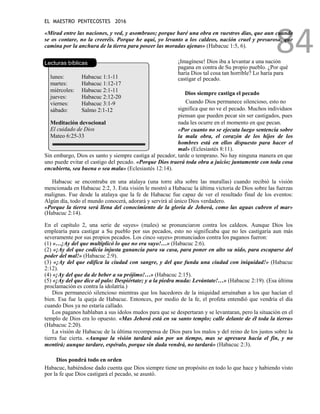 EL MAESTRO PENTECOSTES 2016
84
«Mirad entre las naciones, y ved, y asombraos; porque haré una obra en vuestros días, que aun cuando
se os contare, no la creeréis. Porque he aquí, yo levanto a los caldeos, nación cruel y presurosa, que
camina por la anchura de la tierra para poseer las moradas ajenas» (Habacuc 1:5, 6).
Lecturas bíblicas
lunes: Habacuc 1:1-11
martes: Habacuc 1:12-17
miércoles: Habacuc 2:1-11
jueves: Habacuc 2:12-20
viernes: Habacuc 3:1-9
sábado: Salmo 2:1-12
Meditación devocional
El cuidado de Dios
Mateo 6:25-33
¡Imagínese! Dios iba a levantar a una nación
pagana en contra de Su propio pueblo. ¿Por qué
haría Dios tal cosa tan horrible? Lo haría para
castigar el pecado.
Dios siempre castiga el pecado
Cuando Dios permanece silencioso, esto no
significa que no ve el pecado. Muchos individuos
piensan que pueden pecar sin ser castigados, pues
nada les ocurre en el momento en que pecan.
«Por cuanto no se ejecuta luego sentencia sobre
la mala obra, el corazón de los hijos de los
hombres está en ellos dispuesto para hacer el
mal» (Eclesiastés 8:11).
Sin embargo, Dios es santo y siempre castiga al pecador, tarde o temprano. No hay ninguna manera en que
uno puede evitar el castigo del pecado. «Porque Dios traerá toda obra a juicio; juntamente con toda cosa
encubierta, sea buena o sea mala» (Eclesiastés 12:14).
Habacuc se encontraba en una atalaya (una torre alta sobre las murallas) cuando recibió la visión
mencionada en Habacuc 2:2, 3. Esta visión le mostró a Habacuc la última victoria de Dios sobre las fuerzas
malignas. Fue desde la atalaya que la fe de Habacuc fue capaz de ver el resultado final de los eventos:
Algún día, todo el mundo conocerá, adorará y servirá al único Dios verdadero.
«Porque la tierra será llena del conocimiento de la gloria de Jehová, como las aguas cubren el mar»
(Habacuc 2:14).
En el capítulo 2, una serie de «ayes» (males) se pronunciaron contra los caldeos. Aunque Dios los
emplearía para castigar a Su pueblo por sus pecados, esto no significaba que no les castigaría aun más
severamente por sus propios pecados. Los cinco «ayes» pronunciados contra los paganos fueron:
(1) «…¡Ay del que multiplicó lo que no era suyo!…» (Habacuc 2:6).
(2) «¡Ay del que codicia injusta ganancia para su casa, para poner en alto su nido, para escaparse del
poder del mal!» (Habacuc 2:9).
(3) «¡Ay del que edifica la ciudad con sangre, y del que funda una ciudad con iniquidad!» (Habacuc
2:12).
(4) «¡Ay del que da de beber a su prójimo!…» (Habacuc 2:15).
(5) «¡Ay del que dice al palo: Despiértate; y a la piedra muda: Levántate!…» (Habacuc 2:19). (Esa última
proclamación es contra la idolatría.)
Dios permaneció silencioso mientras que los hacedores de la iniquidad arruinaban a los que hacían el
bien. Esa fue la queja de Habacuc. Entonces, por medio de la fe, el profeta entendió que vendría el día
cuando Dios ya no estaría callado.
Los paganos hablaban a sus ídolos mudos para que se despertaran y se levantaran, pero la situación en el
templo de Dios era lo opuesto. «Mas Jehová está en su santo templo; calle delante de él toda la tierra»
(Habacuc 2:20).
La visión de Habacuc de la última recompensa de Dios para los malos y del reino de los justos sobre la
tierra fue cierta. «Aunque la visión tardará aún por un tiempo, mas se apresura hacia el fin, y no
mentirá; aunque tardare, espéralo, porque sin duda vendrá, no tardará» (Habacuc 2:3).
Dios pondrá todo en orden
Habacuc, habiéndose dado cuenta que Dios siempre tiene un propósito en todo lo que hace y habiendo visto
por la fe que Dios castigará el pecado, se asustó.
 