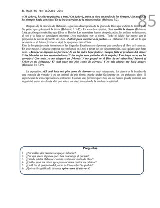 EL MAESTRO PENTECOSTES 2016
85
«Oh Jehová, he oído tu palabra, y temí./ Oh Jehová, aviva tu obra en medio de los tiempos,/ En medio de
los tiempos hazla conocer;/ En la ira acuérdate de la misericordia» (Habacuc 3:2).
Después de la oración de Habacuc, sigue una descripción de la gloria de Dios que cubrirá la tierra y de
Su poder que gobernará la tierra (Habacuc 3:3-15). En esta descripción, Dios «midió la tierra» (Habacuc
3:6), acción que simboliza que Él es su Dueño. Las montañas fueron despedazadas; las colinas se hincaron;
el sol y la luna se detuvieron mientras Dios marchaba por la tierra. Todo el juicio fue hecho con el
propósito de salvar al pueblo de Dios. «Saliste para socorrer a tu pueblo…» (Habacuc 3:13). Al ver lo que
ocurriría en el futuro, Habacuc dejó de quejarse contra Dios.
Uno de los pasajes más hermosos en las Sagradas Escrituras es el poema que concluye el libro de Habacuc.
En este pasaje, Habacuc expresa su confianza en Dios a pesar de las circunstancias, cual-quiera que éstas
sean. «Aunque la higuera no florezca,/ Ni en las vides haya frutos,/ Aunque falte el producto del olivo,/
Y los labrados no den mantenimiento,/ Y las ovejas sean quitadas de la majada,/ Y no haya vacas en los
corrales;/ Con todo, yo me alegraré en Jehová,/ Y me gozaré en el Dios de mi salvación./ Jehová el
Señor es mi fortaleza,/ El cual hace mis pies como de ciervas,/ Y en mis alturas me hace andar»
(Habacuc 3:17-19).
La expresión: «El cual hace mis pies como de ciervas» es muy interesante. La cierva es la hembra de
una especie de venado y es un animal de pie firme; puede andar fácilmente en los peñascos altos El
significado de esta expresión es, entonces: Cuando uno permite que Dios sea su fuerza, puede caminar con
seguridad en un nivel más alto que antes, un nivel más alto de la madurez espiritual.
Preguntas
1. ¿Por cuáles dos razones se quejó Habacuc?
2. ¿Por qué creen algunos que Dios no castiga el pecado?
3. ¿Dónde estaba Habacuc cuando recibió su visión de Dios?
4. ¿Cuáles eran los cinco ayes pronunciados contra los caldeos?
5. ¿Cuál fue el propósito del juicio de Dios sobre Su pueblo?
6. ¿Qué es el significado de tener «pies como de ciervas»?
 