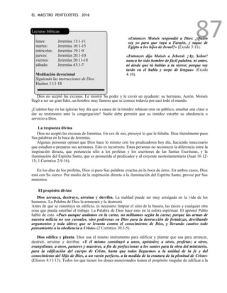 EL MAESTRO PENTECOSTES 2016
87
Lecturas bíblicas
lunes: Jeremías 13:1-11
martes: Jeremías 16:1-15
miércoles: Jeremías 19:1-9
jueves: Jeremías 20:1-10
viernes: Jeremías 20:11-18
sábado: Jeremías 43:1-7
Meditación devocional
Siguiendo las instrucciones de Dios
Hechos 11:1-18
«Entonces Moisés respondió a Dios: ¿Quién
soy yo para que vaya a Faraón, y saque de
Egipto a los hijos de Israel?» (Éxodo 3:11).
«Entonces dijo Moisés a Jehová: ¡Ay, Señor!
nunca he sido hombre de fácil palabra, ni antes,
ni desde que tú hablas a tu siervo; porque soy
tardo en el habla y torpe de lengua» (Éxodo
4:10).
Dios no aceptó las excusas. Le mostró Su poder y le envió un ayudante: su hermano, Aarón. Moisés
llegó a ser un gran líder, un hombre muy famoso que se conoce todavía por casi todo el mundo.
¿Cuántos hay en las iglesias hoy día que a causa de la timidez rehúsan orar en público, enseñar una clase o
dar su testimonio ante la congregación? Nadie debe permitir que su timidez estorbe su obediencia o
servicio a Dios.
La respuesta divina
Dios no aceptó las excusas de Jeremías. En vez de eso, proveyó lo que le faltaba. Dios literalmente puso
Sus palabras en la boca de Jeremías.
Algunas personas opinan que Dios hace lo mismo con los predicadores hoy día, haciendo innecesario
que estudien o preparen sus sermones. Esto es incorrecto. Estas personas no reconocen la diferencia entre la
inspiración directa, que pertenecía sólo a los profetas y los escritores de las Santas Escrituras, y la
iluminación del Espíritu Santo, que es prometida al predicador y al creyente neotestamentario (Juan 16:12-
15; 1 Corintios 2:9-16).
En los días de los profetas, Dios sí puso Sus palabras exactas en la boca de éstos. En ambos casos, Dios
está con Su siervo. Por medio de la inspiración directa o la iluminación del Espíritu Santo, provee por Sus
ministros.
El propósito divino
Dios arranca, destruye, arruina y derriba. La maldad puede ser muy arraigada en la vida de los
humanos. La Palabra de Dios la arrancará y la destruirá.
Antes de que se construya un edificio, es necesario limpiar el sitio de la basura, las raíces y cualquier otra
cosa que pueda estorbar el trabajo. La Palabra de Dios hace esto en la esfera espiritual. El apóstol Pablo
habló de esto. «Pues aunque andamos en la carne, no militamos según la carne; porque las armas de
nuestra milicia no son carnales, sino poderosas en Dios para la destrucción de fortalezas, derribando
argumentos y toda altivez que se levanta contra el conocimiento de Dios, y llevando cautivo todo
pensamiento a la obediencia a Cristo» (2 Corintios 10:3-5).
Dios edifica y planta. Dios usa el mismo instrumento para edificar y plantar que usa para arrancar,
destruir, arruinar y derribar. «Y él mismo constituyó a unos, apóstoles; a otros, profetas; a otros,
evangelistas; a otros, pastores y maestros, a fin de perfeccionar a los santos para la obra del ministerio,
para la edificación del cuerpo de Cristo, hasta que todos lleguemos a la unidad de la fe y del
conocimiento del Hijo de Dios, a un varón perfecto, a la medida de la estatura de la plenitud de Cristo»
(Efesios 4:11-13). Todos los que tienen los dones mencionados tienen el propósito singular de edificar a la
 