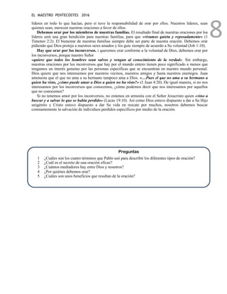 EL MAESTRO PENTECOSTES 2016
8
líderes en todo lo que hacían, pero sí tuvo la responsabilidad de orar por ellos. Nuestros líderes, sean
quienes sean, merecen nuestras oraciones a favor de ellos.
Debemos orar por los miembros de nuestras familias. El resultado final de nuestras oraciones por los
líderes será una gran bendición para nuestras familias, para que «vivamos quieta y reposadamente» (1
Timoteo 2:2). El bienestar de nuestras familias siempre debe ser parte de nuestra oración. Debemos orar
pidiendo que Dios proteja a nuestros seres amados y los guíe siempre de acuerdo a Su voluntad (Job 1:10).
Hay que orar por los inconversos. i queremos orar conforme a la voluntad de Dios, debemos orar por
los inconversos, porque nuestro Señor
«quiere que todos los hombres sean salvos y vengan al conocimiento de la verdad». Sin embargo,
nuestras oraciones por los inconversos que hay por el mundo entero tienen poco significado a menos que
tengamos un interés genuino por las personas específicas que se encuentran en nuestro mundo personal.
Dios quiere que nos interesemos por nuestros vecinos, nuestros amigos y hasta nuestros enemigos. Juan
amonesta que el que no ama a su hermano tampoco ama a Dios. «…Pues el que no ama a su hermano a
quien ha visto, ¿cómo puede amar a Dios a quien no ha visto?» (1 Juan 4:20). De igual manera, si no nos
interesamos por los inconversos que conocemos, ¿cómo podemos decir que nos interesamos por aquellos
que no conocemos?
Si no tenemos amor por los inconversos, no estamos en armonía con el Señor Jesucristo quien «vino a
buscar y a salvar lo que se había perdido» (Lucas 19:10). Así como Dios estuvo dispuesto a dar a Su Hijo
unigénito y Cristo estuvo dispuesto a dar Su vida en rescate por muchos, nosotros debemos buscar
constantemente la salvación de individuos perdidos específicos por medio de la oración.
Preguntas
1 ¿Cuáles son los cuatro términos que Pablo usó para describir los diferentes tipos de oración?
2 ¿Cuál es el secreto de una oración eficaz?
3 ¿Cuántos mediadores hay entre Dios y nosotros?
4 ¿Por quiénes debemos orar?
5 ¿Cuáles son unos beneficios que resultan de la oración?
 