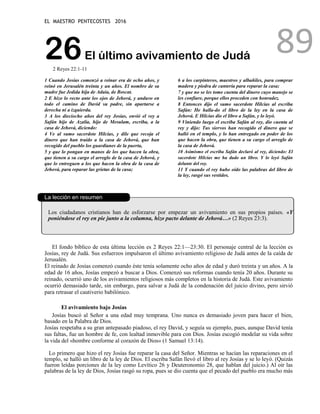 EL MAESTRO PENTECOSTES 2016
89
26El último avivamiento de Judá
2 Reyes 22:1-11
1 Cuando Josías comenzó a reinar era de ocho años, y
reinó en Jerusalén treinta y un años. El nombre de su
madre fue Jedida hija de Adaía, de Boscat.
2 E hizo lo recto ante los ojos de Jehová, y anduvo en
todo el camino de David su padre, sin apartarse a
derecha ni a izquierda.
3 A los dieciocho años del rey Josías, envió el rey a
Safán hijo de Azalía, hijo de Mesulam, escriba, a la
casa de Jehová, diciendo:
4 Ve al sumo sacerdote Hilcías, y dile que recoja el
dinero que han traído a la casa de Jehová, que han
recogido del pueblo los guardianes de la puerta,
5 y que lo pongan en manos de los que hacen la obra,
que tienen a su cargo el arreglo de la casa de Jehová, y
que lo entreguen a los que hacen la obra de la casa de
Jehová, para reparar las grietas de la casa;
6 a los carpinteros, maestros y albañiles, para comprar
madera y piedra de cantería para reparar la casa;
7 y que no se les tome cuenta del dinero cuyo manejo se
les confiare, porque ellos proceden con honradez.
8 Entonces dijo el sumo sacerdote Hilcías al escriba
Safán: He halla-do el libro de la ley en la casa de
Jehová. E Hilcías dio el libro a Safán, y lo leyó.
9 Viniendo luego el escriba Safán al rey, dio cuenta al
rey y dijo: Tus siervos han recogido el dinero que se
halló en el templo, y lo han entregado en poder de los
que hacen la obra, que tienen a su cargo el arreglo de
la casa de Jehová.
10 Asimismo el escriba Safán declaró al rey, diciendo: El
sacerdote Hilcías me ha dado un libro. Y lo leyó Safán
delante del rey.
11 Y cuando el rey hubo oído las palabras del libro de
la ley, rasgó sus vestidos.
La lección en resumen
Los ciudadanos cristianos han de esforzarse por empezar un avivamiento en sus propios países. «Y
poniéndose el rey en pie junto a la columna, hizo pacto delante de Jehová…» (2 Reyes 23:3).
El fondo bíblico de esta última lección es 2 Reyes 22:1—23:30. El personaje central de la lección es
Josías, rey de Judá. Sus esfuerzos impulsaron el último avivamiento religioso de Judá antes de la caída de
Jerusalén.
El reinado de Josías comenzó cuando éste tenía solamente ocho años de edad y duró treinta y un años. A la
edad de 16 años, Josías empezó a buscar a Dios. Comenzó sus reformas cuando tenía 20 años. Durante su
reinado, ocurrió uno de los avivamientos religiosos más completos en la historia de Judá. Este avivamiento
ocurrió demasiado tarde, sin embargo, para salvar a Judá de la condenación del juicio divino, pero sirvió
para retrasar el cautiverio babilónico.
El avivamiento bajo Josías
Josías buscó al Señor a una edad muy temprana. Uno nunca es demasiado joven para hacer el bien,
basado en la Palabra de Dios.
Josías respetaba a su gran antepasado piadoso, el rey David, y seguía su ejemplo, pues, aunque David tenía
sus faltas, fue un hombre de fe, con lealtad inmovible para con Dios. Josías escogió modelar su vida sobre
la vida del «hombre conforme al corazón de Dios» (1 Samuel 13:14).
Lo primero que hizo el rey Josías fue reparar la casa del Señor. Mientras se hacían las reparaciones en el
templo, se halló un libro de la ley de Dios. El escriba Safán llevó el libro al rey Josías y se lo leyó. (Quizás
fueron leídas porciones de la ley como Levítico 26 y Deuteronomio 28, que hablan del juicio.) Al oír las
palabras de la ley de Dios, Josías rasgó su ropa, pues se dio cuenta que el pecado del pueblo era mucho más
 