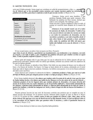 EL MAESTRO PENTECOSTES 2016
90
serio que él había pensado. Josías rasgó sus vestiduras en señal de arrepentimiento y dijo: «… grande es la
ira de Jehová que se ha encendido contra nosotros, por cuanto nuestros padres no escucharon las
palabras de este libro, para hacer conforme a todo lo que nos fue escrito» (2 Reyes 22:13).
Lecturas bíblicas
lunes: 2Reyes 22:12-20
martes: 2Reyes 23:1-6
miércoles: 2Reyes 23:7-14
jueves: 2Reyes 23:15-20
viernes: 2Reyes 23:21-27
sábado: 2Reyes 23:28-30
Meditación devocional
La promesa de un avivamiento
2 Crónicas 7:12-14
Entonces, Josías envió unos hombres a una
profetisa llamada Hulda para pedir consejos. Ella,
hablando las palabras de Dios mismo, declaró que
Judá sí sería castigado. Sin embargo, como
Josías era justo y quería complacer a Dios en todo, el
castigo no ocurriría hasta después de la muerte de
ése.
«Entonces el rey mandó reunir con él a todos
los ancianos de Judá y de Jerusalén. Y subió el rey
a la casa de Jehová con todos los varones de Judá,
y con todos los moradores de Jerusalén, con los
sacerdotes y profetas y con todo el pueblo, desde el
más chico hasta el más grande; y leyó, oyéndolo
ellos, todas las palabras del libro del pacto que
había sido hallado en la casa de Jehová» (2 Reyes
23:1, 2).
El rey se paró junto a un pilar e hizo un pacto con Dios. Prometió
«que irían en pos de Jehová, y guardarían sus mandamientos, sus testimonios y sus estatutos, con todo
el corazón y con toda el alma, y que cumplirían las palabras del pacto que estaban escritas en aquel
libro. Y todo el pueblo confirmó el pacto» (2 Reyes 23:3).
Josías quitó del templo todo lo que tenía que ver con la adoración de los ídolos (puesto allí por sus
predecesores malvados). Quemó todos los ídolos que hallaba, echando sus cenizas sobre los sepulcros de
los que les habían adorado.
En el valle de Hinom, se adoraba el dios Moloc. Este ídolo era una estatua de bronce con la cabeza de
buey y los brazos de hombre. Era hueco. Un fuego se hacía dentro de la estatua, calentando así el metal
hasta que toda la figura estuviera candente. Entonces, los bebitos eran puestos vivos en los brazos ardientes
del ídolo como sacrificio.
Josías destruyó por completo la adoración de Moloc. «Asimismo profanó a Tofet, que está en el valle
del hijo de Hinom, para que ninguno pasase su hijo o su hija por fuego a Moloc» (2 Reyes 23:10).
El rey Josías también destruyó «los altares que estaban sobre la azotea de la sala de Acaz, que los reyes
de Judea habían hecho, y los altares que había hecho Manases en los dos atrios de la casa de Jehová….
Asimismo profanó el rey los lugares altos que estaban delante de Jerusalén, a la mano derecha del
monte de la destrucción, los cuales Salomón rey de Israel había edificado a Astoret ídolo abominable de
los sidonios, a Quemos ídolo abominable de Moab, y a Milcom ídolo abominable de los hijos de Amón. Y
quebró las estatuas, y derribó las imágenes de Asera, y llenó el lugar de ellos de huesos de hombres» (2
Reyes 23:12-14).
Nuestra primera lección de esta serie de lecciones contenía una profecía que se cumplió en esta, la
última lección del trimestre. En la primera lección, Roboam había erigido un altar en Bet-el (1 Reyes
12:28-33). El profeta de Dios «clamó contra el altar por palabra de Jehová y dijo: Altar, altar, así ha
dicho Jehová: He aquí que a la casa de David nacerá un hijo llamado Josías, el cual sacrificará sobre ti
a los sacerdotes de los lugares altos que queman sobre ti incienso, y sobre ti quemarán huesos de
hombres» (1 Reyes 13:2).
El rey Josías destruyó el altar así como el profeta había predicho.
 