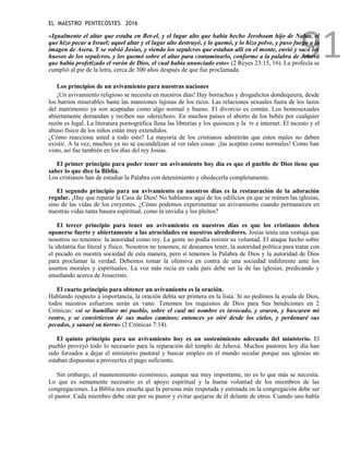 EL MAESTRO PENTECOSTES 2016
91
«Igualmente el altar que estaba en Bet-el, y el lugar alto que había hecho Jeroboam hijo de Nabat, el
que hizo pecar a Israel; aquel altar y el lugar alto destruyó, y lo quemó, y lo hizo polvo, y puso fuego a la
imagen de Asera. Y se volvió Josías, y viendo los sepulcros que estaban allí en el monte, envió y sacó los
huesos de los sepulcros, y los quemó sobre el altar para contaminarlo, conforme a la palabra de Jehová
que había profetizado el varón de Dios, el cual había anunciado esto» (2 Reyes 23:15, 16). La profecía se
cumplió al pie de la letra, cerca de 300 años después de que fue proclamada.
Los principios de un avivamiento para nuestras naciones
¡Un avivamiento religioso se necesita en nuestros días! Hay borrachos y drogadictos dondequiera, desde
los barrios miserables hasta las mansiones lujosas de los ricos. Las relaciones sexuales fuera de los lazos
del matrimonio ya son aceptadas como algo normal y bueno. El divorcio es común. Los homosexuales
abiertamente demandan y reciben sus «derechos». En muchos países el aborto de los bebés por cualquier
razón es legal. La literatura pornográfica llena las librerías y los quioscos y la tv e internet. El incesto y el
abuso físico de los niños están muy extendidos.
¿Cómo reacciona usted a todo esto? La mayoría de los cristianos admitirán que estos males no deben
existir. A la vez, muchos ya no se escandalizan al ver tales cosas: ¡las aceptan como normales! Como han
visto, así fue también en los días del rey Josías.
El primer principio para poder tener un avivamiento hoy día es que el pueblo de Dios tiene que
saber lo que dice la Biblia.
Los cristianos han de estudiar la Palabra con detenimiento y obedecerla completamente.
El segundo principio para un avivamiento en nuestros días es la restauración de la adoración
regular. ¡Hay que reparar la Casa de Dios! No hablamos aquí de los edificios en que se reúnen las iglesias,
sino de las vidas de los creyentes. ¿Cómo podemos experimentar un avivamiento cuando permanecen en
nuestras vidas tanta basura espiritual, como la envidia y los pleitos?
El tercer principio para tener un avivamiento en nuestros días es que los cristianos deben
oponerse fuerte y abiertamente a las atrocidades en nuestros alrededores. Josías tenía una ventaja que
nosotros no tenemos: la autoridad como rey. La gente no podía resistir su voluntad. El ataque hecho sobre
la idolatría fue literal y físico. Nosotros no tenemos, ni deseamos tener, la autoridad política para tratar con
el pecado en nuestra sociedad de esta manera, pero sí tenemos la Palabra de Dios y la autoridad de Dios
para proclamar la verdad. Debemos tomar la ofensiva en contra de una sociedad indiferente ante los
asuntos morales y espirituales. La voz más recia en cada país debe ser la de las iglesias, predicando y
enseñando acerca de Jesucristo.
El cuarto principio para obtener un avivamiento es la oración.
Hablando respecto a importancia, la oración debía ser primera en la lista. Si no pedimos la ayuda de Dios,
todos nuestros esfuerzos serán en vano. Tenemos los requisitos de Dios para Sus bendiciones en 2
Crónicas: «si se humillare mi pueblo, sobre el cual mi nombre es invocado, y oraren, y buscaren mi
rostro, y se convirtieren de sus malos caminos; entonces yo oiré desde los cielos, y perdonaré sus
pecados, y sanaré su tierra» (2 Crónicas 7:14).
El quinto principio para un avivamiento hoy es un sostenimiento adecuado del ministerio. El
pueblo proveyó todo lo necesario para la reparación del templo de Jehová. Muchos pastores hoy día han
sido forzados a dejar el ministerio pastoral y buscar empleo en el mundo secular porque sus iglesias no
estaban dispuestas a proveerles el pago suficiente.
Sin embargo, el mantenimiento económico, aunque sea muy importante, no es lo que más se necesita.
Lo que es sumamente necesario es el apoyo espiritual y la buena voluntad de los miembros de las
congregaciones. La Biblia nos enseña que la persona más respetada y estimada en la congregación debe ser
el pastor. Cada miembro debe orar por su pastor y evitar quejarse de él delante de otros. Cuando uno habla
 