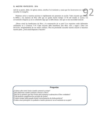 EL MAESTRO PENTECOSTES 2016
92
mal de su pastor, daña a la iglesia entera, estorba el avivamiento y causa que los inconversos no vengan a
escuchar el evangelio.
Podemos salvar a nuestras naciones si rápidamente nos ponemos en acción. Todo creyente que conoce
la Biblia y las maneras de Dios sabe que no queda mucho tiempo: el fin del mundo se acerca. Un
avivamiento religioso ya no es solamente algo que se deba desear, sino que es una necesidad esencial.
¿Desea usted las bendiciones de Dios y la restauración de su país? Los requisitos están delineados
claramente en 2 Crónicas 7:14: Cada creyente debe humillarse ante Dios, orar y seguir a Dios con
devoción, arrepintiéndose de sus malos caminos. Dios ha prometido escuchar nuestra oración si hacemos
nuestra parte. ¿Está usted dispuesto a hacerlo?
Preguntas
¿Cuántos años tenía Josías cuando comenzó a reinar?
¿Qué edad tenía cuando comenzó a buscar a Dios?
¿Qué fue lo primero que hizo Josías para restaurar la adoración al Dios verdadero?
¿Cuál profecía cumplieron las acciones de Josías?
¿Cuánto tiempo había pasado desde la proclamación de dicha profecía?
¿Cuáles cinco principios le ayudarán a usted a promover un avivamiento en su país?
 