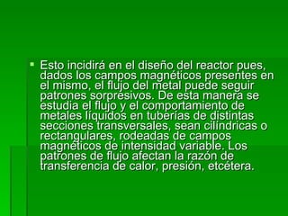 Esto incidirá en el diseño del reactor pues, dados los campos magnéticos presentes en el mismo, el flujo del metal puede seguir patrones sorpresivos. De esta manera se estudia el flujo y el comportamiento de metales líquidos en tuberías de distintas secciones transversales, sean cilíndricas o rectangulares, rodeadas de campos magnéticos de intensidad variable. Los patrones de flujo afectan la razón de transferencia de calor, presión, etcétera.  