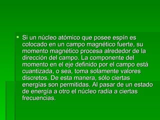 Si un núcleo atómico que posee espín es colocado en un campo magnético fuerte, su momento magnético procesa alrededor de la dirección del campo. La componente del momento en el eje definido por el campo está cuantizada, o sea, toma solamente valores discretos. De esta manera, sólo ciertas energías son permitidas. Al pasar de un estado de energía a otro el núcleo radía a ciertas frecuencias. 