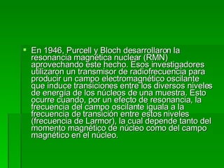 En 1946, Purcell y Bloch desarrollaron la resonancia magnética nuclear (RMN) aprovechando este hecho. Esos investigadores utilizaron un transmisor de radiofrecuencia para producir un campo electromagnético oscilante que induce transiciones entre los diversos niveles de energía de los núcleos de una muestra. Esto ocurre cuando, por un efecto de resonancia, la frecuencia del campo oscilante iguala a la frecuencia de transición entre estos niveles (frecuencia de Larmor), la cual depende tanto del momento magnético de núcleo como del campo magnético en el núcleo.  