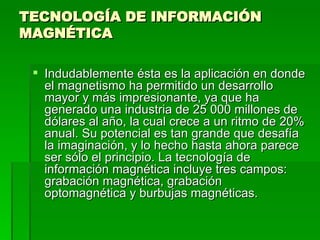 TECNOLOGÍA DE INFORMACIÓN MAGNÉTICA  Indudablemente ésta es la aplicación en donde el magnetismo ha permitido un desarrollo mayor y más impresionante, ya que ha generado una industria de 25 000 millones de dólares al año, la cual crece a un ritmo de 20% anual. Su potencial es tan grande que desafía la imaginación, y lo hecho hasta ahora parece ser sólo el principio. La tecnología de información magnética incluye tres campos: grabación magnética, grabación optomagnética y burbujas magnéticas.  