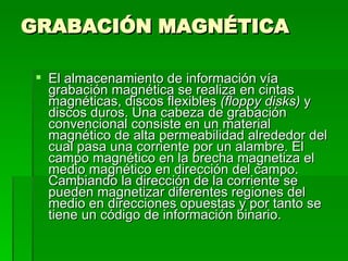 GRABACIÓN MAGNÉTICA  El almacenamiento de información vía grabación magnética se realiza en cintas magnéticas, discos flexibles  (floppy disks)  y discos duros. Una cabeza de grabación convencional consiste en un material magnético de alta permeabilidad alrededor del cual pasa una corriente por un alambre. El campo magnético en la brecha magnetiza el medio magnético en dirección del campo. Cambiando la dirección de la corriente se pueden magnetizar diferentes regiones del medio en direcciones opuestas y por tanto se tiene un código de información binario. 