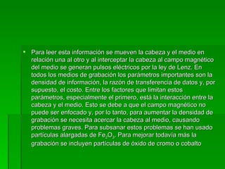 Para leer esta información se mueven la cabeza y el medio en relación una al otro y al interceptar la cabeza al campo magnético del medio se generan pulsos eléctricos por la ley de Lenz. En todos los medios de grabación los parámetros importantes son la densidad de información, la razón de transferencia de datos y, por supuesto, el costo. Entre los factores que limitan estos parámetros, especialmente el primero, está la interacción entre la cabeza y el medio. Esto se debe a que el campo magnético no puede ser enfocado y, por lo tanto, para aumentar la densidad de grabación se necesita acercar la cabeza al medio, causando problemas graves. Para subsanar estos problemas se han usado partículas alargadas de Fe 2 O 3 . Para mejorar todavía más la grabación se incluyen partículas de óxido de cromo o cobalto  