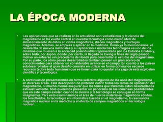 LA ÉPOCA MODERNA Las aplicaciones que se realizan en la actualidad son variadísimas y la ciencia del magnetismo se ha vuelto central en nuestra tecnología como medio ideal de almacenamiento de datos en cintas magnéticas, discos magnéticos y burbujas magnéticas. Además, se empieza a aplicar en la medicina. Como ya lo mencionamos, el desarrollo de nuevos materiales y su aplicación a modernas tecnologías es uno de los dínamos que mueven a la sociedad posindustrial representada por los Estados Unidos y, sobre todo, por Japón, donde, por cierto, la llegada de Ewing a fines del siglo pasado motivó un esfuerzo sin precedente de Honda para desarrollar el estudio del magnetismo. Por su parte, los otros países desarrollados también poseen un gran acervo de conocimientos para obtener un considerable avance en el campo. En cuanto a los países subdesarrollados el gran desafío consiste en utilizar en forma óptima los escasos recursos (sobre todo humanos) que se tienen para no quedar a la zaga de esta explosión científica y tecnológica.  A continuación presentaremos en forma selectiva algunos de los usos del magnetismo en diversas áreas. Esta descripción no pretende cubrir todos los temas de aplicación del magnetismo, ni mucho menos asegurar que los temas que tratamos están desarrollados exhaustivamente. Sólo queremos presentar un panorama de las inmensas posibilidades que en este campo existen cuando la ciencia y la tecnología se conjugan en forma imaginativa. Para esto examinaremos el área de nuevos materiales magnéticos sólidos, los ferrofluidos, la tecnología en informática basada en el magnetismo, la resonancia magnética nuclear en la medicina y el efecto de campos magnéticos en tecnología nuclear.  