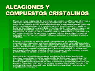 ALEACIONES Y COMPUESTOS CRISTALINOS  Una de las ramas importantes del magnetismo se ocupa de los efectos que influyen en la estructura y formación de dominios magnéticos tanto en bulto como en películas delgadas. En forma específica, del comportamiento de materiales magnéticos granulares que no contengan dominios, sino que sean dominios únicos (como en el caso de las bacterias discutido anteriormente). Esto es muy importante, ya que sus propiedades son más fáciles de entender. Cuando se dice que un material es magnéticamente duro significa que las partículas que lo componen son muy anisotrópicas y, por lo tanto, que su rotación se dificulta. De esta manera, una gran cantidad de materiales como rocas, magnetita, etc., han sido investigados y utilizados sobre todo en medios de grabación magnética.  Existe un gran interés por estudiar aleaciones compuestas por materiales magnetoelásticos especiales que tengan aplicaciones en sellos metalo-vidriosos, tubos de guía de onda, etc. La cancelación que ocurre entre la expansión térmica positiva de la mayoría de los materiales y la contribución magnética negativa origina que en aleaciones llamadas invar (como fierro-níquel) expansión térmica sea casi nula. Otras aleaciones como níquel-platino, que es cristalina, y fierro-boro, que es amorfa, muestran una gran potencialidad para aplicaciones como las arriba mencionadas.  Otra aplicación de aleaciones magnéticas amorfas proviene de que se necesitan materiales magnéticos a los se les pueda cambiar su dirección de magnetización con poco gasto de energía. Estos materiales encuentran su uso en transformadores y se necesitan para minimizar pérdidas por calor. En aleaciones magnéticas producidas por templado rápido y de composición fierro-níquel metaloide (como silicio, bario, etc.) se minimiza la formación de anisotropías de los dominios magnéticos y el material es magnéticamente más suave.  