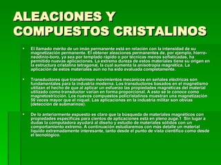 ALEACIONES Y COMPUESTOS CRISTALINOS El llamado mérito de un imán permanente está en relación con la intensidad de su magnetización permanente. El obtener aleaciones permanentes de, por ejemplo, hierro-neodinio-boro, ya sea por templado rápido o por técnicas menos sofisticadas, ha permitido nuevas aplicaciones. La extrema dureza de estos materiales tiene su origen en la estructura cristalina tetragonal, la cual aumenta la anisotropía magnética. La aplicación de estos materiales aún no ha sido evaluada completamente.  Transductores que transformen movimientos mecánicos en señales eléctricas son fundamentales para la industria moderna. Los transductores basados en el magnetismo utilizan el hecho de que al aplicar un esfuerzo las propiedades magnéticas del material utilizado como transductor varían en forma proporcional. A esto se le conoce como magnetostricción. Los nuevos compuestos policristalinos muestran una magnetización 50 veces mayor que el níquel. Las aplicaciones en la industria militar son obvias (detección de submarinos).  De lo anteriormente expuesto es claro que la búsqueda de materiales magnéticos con propiedades específicas para cientos de aplicaciones está en pleno auge.1    Sin lugar a dudas la computadora ayudará al diseño y estudio de materiales sólidos con un comportamiento extremo. A continuación estudiaremos con más detalle un material líquido extremadamente interesante, tanto desde el punto de vista científico como desde el tecnológico.  