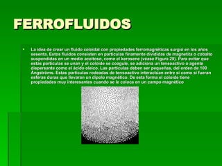 FERROFLUIDOS  La idea de crear un fluido coloidal con propiedades ferromagnéticas surgió en los años sesenta. Estos fluidos consisten en partículas finamente divididas de magnetita o cobalto suspendidas en un medio aceitoso, como el kerosene (véase Figura 29). Para evitar que estas partículas se unan y el coloide se coagule, se adiciona un tensoactivo o agente dispersante como el ácido oleico. Las partículas deben ser pequeñas, del orden de 100 Ångströms. Estas partículas rodeadas de tensoactivo interactúan entre sí como si fueran esferas duras que llevaran un dipolo magnético. De esta forma el coloide tiene propiedades muy interesantes cuando se le coloca en un campo magnético  