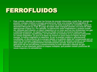 FERROFLUIDOS Este coloide, además de poseer las formas de energía inherentes a todo flujo: energía de presión, energía cinética y energía gravitacional, tiene una energía ferromagnética al interactuar con un campo magnético. La suma de estas energías es constante, según lo demostró Bernoulli en 1738. El juego de todas estas energías permite una serie de útiles aplicaciones (Figura 31). Por ejemplo, la interacción entre magnetismo y presión puede ser utilizada para diseñar un tapón magnético en un tubo que une los recipientes con gas a distintas presiones. Un tapón hecho con fluido normal se movería hasta que las presiones quedaran equilibradas. Un ferrofluido se mantiene en su posición enfocando un campo magnético, ya que si el tapón se mueve un poco hacia la región de baja energía, la fuerza magnética lo detendrá. Al ser la energía cinética y gravitacional constantes, el decremento de la energía debido a la presión debe ser compensado por un aumento de energía magnética y viceversa. Estos sellos se utilizan cuando un eje rotante debe pasar por un compartimiento herméticamente cerrado. Esta fue la primera aplicación de los ferrofluidos y posteriormente ha sido aplicada a láseres de gas. También se han diseñado sellos en etapas múltiples, que pueden resistir presiones 60 veces mayores a la atmosférica.  