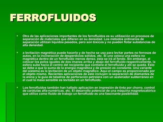FERROFLUIDOS Otra de las aplicaciones importantes de los ferrofluidos es su utilización en procesos de separación de materiales que difieren en su densidad. Los métodos ordinarios de separación utilizan líquidos pesados, pero son tóxicos y no pueden flotar substancias de alta densidad.  a levitación magnética puede hacerlo y de hecho se usa para levitar partes no ferrosas de autos, en la incineración de desperdicios sólidos, etc. Si uno coloca una esfera no magnética dentro de un ferrofluido menos denso, ésta se irá al fondo. Sin embargo, al colocar los polos iguales de dos imanes arriba y abajo del ferrofluido respectivamente, la esfera sube hacia el centro del recipiente que contiene el ferrofluido y allí se queda. Esto se debe a que la suma de la energía magnética y de presión es constante. Una variante del sistema es la levitación de un objeto magnético. Aquí el campo es proporcionado por el objeto mismo. Recientes aplicaciones de esto incluyen la separación de diamantes de la arena y la guía de taladros de perforación petrolera con un acelerador subterráneo en el cual la masa sensible es levitada en un ferrofluido.  Los ferrofluidos también han hallado aplicación en impresión de tinta por chorro, control de carátulas alfa-numéricas, etc. El desarrollo potencial de una máquina magnetocalórica que utilice como fluido de trabajo un ferrofluido es una fascinante posibilidad.  