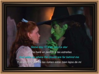 Some day I’ll wish upon a star Un día haré un pedido a las estrellas And wake up where the clouds are far behind me Y despertaré donde las nubes están bien lejos de mi 