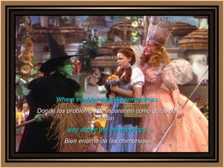 Where troubles melt like lemondrops Donde los problemas desaparecen como gotas de limón way above the chimney tops Bien encima de las chimeneas 