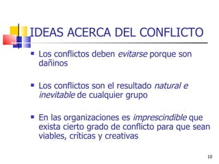 IDEAS ACERCA DEL CONFLICTO Los conflictos deben  evitarse  porque son dañinos Los conflictos son el resultado  natural e inevitable  de cualquier grupo En las organizaciones es  imprescindible  que exista cierto grado de conflicto para que sean viables, críticas y creativas 