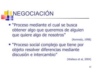 NEGOCIACIÓN “ Proceso mediante el cual se busca obtener algo que queremos de alguien que quiere algo de nosotros” (Kennedy, 1998) “ Proceso social complejo que tiene por objeto resolver diferencias mediante discusión e intercambio” (Wallace et al, 2004) 