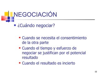 NEGOCIACIÓN ¿Cuándo negociar? Cuando se necesita el consentimiento de la otra parte Cuando el tiempo y esfuerzo de negociar se justifican por el potencial resultado Cuando el resultado es incierto 