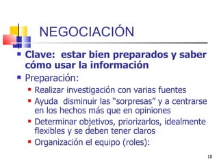 NEGOCIACIÓN Clave:  estar bien preparados y saber cómo usar la información Preparación: Realizar investigación con varias fuentes Ayuda  disminuir las “sorpresas” y a centrarse en los hechos más que en opiniones Determinar objetivos, priorizarlos, idealmente flexibles y se deben tener claros Organización el equipo (roles):  