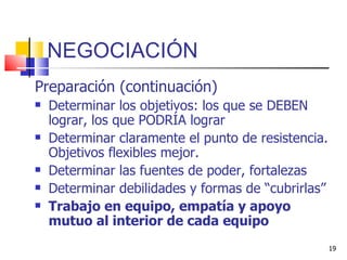 NEGOCIACIÓN Preparación (continuación) Determinar los objetivos: los que se DEBEN lograr, los que PODRÍA lograr  Determinar claramente el punto de resistencia. Objetivos flexibles mejor. Determinar las fuentes de poder, fortalezas Determinar debilidades y formas de “cubrirlas” Trabajo en equipo, empatía y apoyo mutuo al interior de cada equipo 