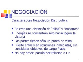NEGOCIACIÓN Características Negociación Distributiva: Se crea una distinción de “ellos” y “nosotros” Energías se concentran sólo hacia lograr la victoria Las partes tienen sólo un punto de vista Fuerte énfasis en soluciones inmediatas, sin considerar objetivos de Largo Plazo No hay preocupación por relación a LP 