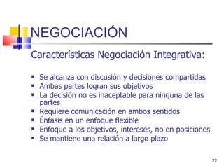 NEGOCIACIÓN Características Negociación Integrativa: Se alcanza con discusión y decisiones compartidas Ambas partes logran sus objetivos La decisión no es inaceptable para ninguna de las partes Requiere comunicación en ambos sentidos Énfasis en un enfoque flexible Enfoque a los objetivos, intereses, no en posiciones Se mantiene una relación a largo plazo 