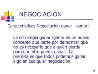 NEGOCIACIÓN  Características Negociación ganar - ganar: La estrategia ganar -ganar   es un nuevo concepto que parte por demostrar que no es necesario que alguien pierda para que otro pueda ganar.  La premisa es que todos podemos ganar algo en cualquier negociación. 