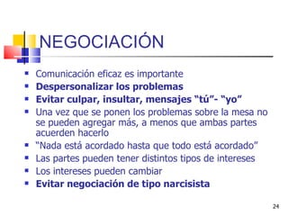 NEGOCIACIÓN Comunicación eficaz es importante  Despersonalizar los problemas Evitar culpar, insultar, mensajes “tú”- “yo” Una vez que se ponen los problemas sobre la mesa no se pueden agregar más, a menos que ambas partes acuerden hacerlo “ Nada está acordado hasta que todo está acordado” Las partes pueden tener distintos tipos de intereses Los intereses pueden cambiar Evitar negociación de tipo narcisista 