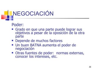 NEGOCIACIÓN Poder: Grado en que una parte puede lograr sus objetivos a pesar de la oposición de la otra parte Depende de muchos factores Un buen BATNA aumenta el poder de negociación Otras fuentes de poder:  normas externas, conocer los intereses, etc.  