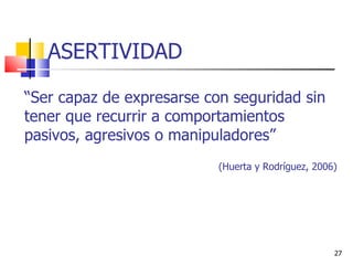 “ Ser capaz de expresarse con seguridad sin tener que recurrir a comportamientos pasivos, agresivos o manipuladores”  (Huerta y Rodríguez, 2006) ASERTIVIDAD 