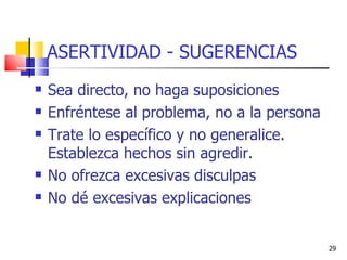 ASERTIVIDAD - SUGERENCIAS Sea directo, no haga suposiciones Enfréntese al problema, no a la persona Trate lo específico y no generalice. Establezca hechos sin agredir. No ofrezca excesivas disculpas No dé excesivas explicaciones 