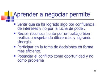 Aprender a negociar permite   Sentir que se ha logrado algo por confluencia de intereses y no por la lucha de poder. Recibir reconocimiento por un trabajo bien realizado respetando diferencias y logrando sinergia. Participar en la toma de decisiones en forma más eficiente. Potenciar el conflicto como oportunidad y no como problema 