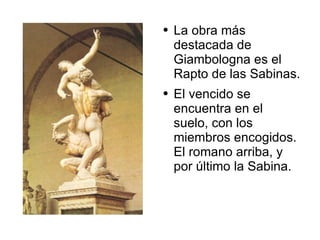 La obra más destacada de Giambologna es el Rapto de las Sabinas.  El vencido se encuentra en el suelo, con los miembros encogidos. El romano arriba, y por último la Sabina.  