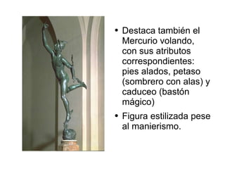 Destaca también el Mercurio volando, con sus atributos correspondientes: pies alados, petaso (sombrero con alas) y caduceo (bastón mágico) Figura estilizada pese al manierismo.  