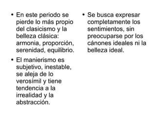 Se busca expresar completamente los sentimientos, sin preocuparse por los cánones ideales ni la belleza ideal.  En este periodo se pierde lo más propio del clasicismo y la belleza clásica: armonia, proporción, serenidad, equilibrio. El manierismo es subjetivo, inestable, se aleja de lo verosímil y tiene tendencia a la irrealidad y la abstracción.  